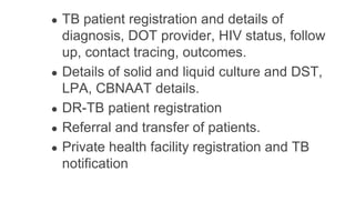 ● TB patient registration and details of
diagnosis, DOT provider, HIV status, follow
up, contact tracing, outcomes.
● Details of solid and liquid culture and DST,
LPA, CBNAAT details.
● DR-TB patient registration
● Referral and transfer of patients.
● Private health facility registration and TB
notification
 