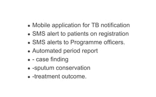 ● Mobile application for TB notification
● SMS alert to patients on registration
● SMS alerts to Programme officers.
● Automated period report
● - case finding
● -sputum conservation
● -treatment outcome.
 