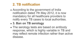 2. TB notification
● According to the government of India
notification dated 7th May 2012, it is now
mandatory for all healthcare providers to
notify every TB cases to local authorities.
● 3. Ban on TB serology
● The serology tests are based on antibody
response, which is highly variable in TB and
may reflect remote infection rather than active
disease.
 