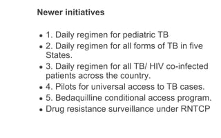 Newer initiatives
● 1. Daily regimen for pediatric TB
● 2. Daily regimen for all forms of TB in five
States.
● 3. Daily regimen for all TB/ HIV co-infected
patients across the country.
● 4. Pilots for universal access to TB cases.
● 5. Bedaquilline conditional access program.
● Drug resistance surveillance under RNTCP
 