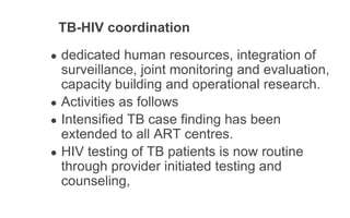 TB-HIV coordination
● dedicated human resources, integration of
surveillance, joint monitoring and evaluation,
capacity building and operational research.
● Activities as follows
● Intensified TB case finding has been
extended to all ART centres.
● HIV testing of TB patients is now routine
through provider initiated testing and
counseling,
 