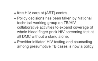 ● free HIV care at (ART) centre.
● Policy decisions has been taken by National
technical working group on TB/HIV
collaborative activities to expand coverage of
whole blood finger prick HIV screening test at
all DMC without a stand alone.
● Provider initiated HIV testing and counseling
among presumptive TB cases is now a policy
 