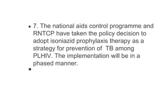 ● 7. The national aids control programme and
RNTCP have taken the policy decision to
adopt isoniazid prophylaxis therapy as a
strategy for prevention of TB among
PLHIV. The implementation will be in a
phased manner.
●
 