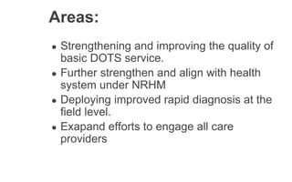 Areas:
● Strengthening and improving the quality of
basic DOTS service.
● Further strengthen and align with health
system under NRHM
● Deploying improved rapid diagnosis at the
field level.
● Exapand efforts to engage all care
providers
 