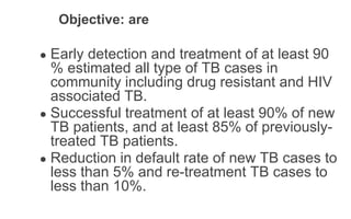 Objective: are
● Early detection and treatment of at least 90
% estimated all type of TB cases in
community including drug resistant and HIV
associated TB.
● Successful treatment of at least 90% of new
TB patients, and at least 85% of previously-
treated TB patients.
● Reduction in default rate of new TB cases to
less than 5% and re-treatment TB cases to
less than 10%.
 
