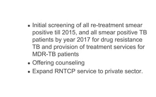 ● Initial screening of all re-treatment smear
positive till 2015, and all smear positive TB
patients by year 2017 for drug resistance
TB and provision of treatment services for
MDR-TB patients
● Offering counseling
● Expand RNTCP service to private sector.
 