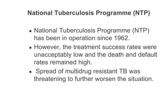 National Tuberculosis Programme (NTP)
● National Tuberculosis Programme (NTP)
has been in operation since 1962.
● However, the treatment success rates were
unacceptably low and the death and default
rates remained high.
● Spread of multidrug resistant TB was
threatening to further worsen the situation.
 