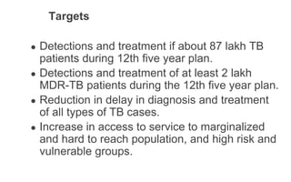 Targets
● Detections and treatment if about 87 lakh TB
patients during 12th five year plan.
● Detections and treatment of at least 2 lakh
MDR-TB patients during the 12th five year plan.
● Reduction in delay in diagnosis and treatment
of all types of TB cases.
● Increase in access to service to marginalized
and hard to reach population, and high risk and
vulnerable groups.
 