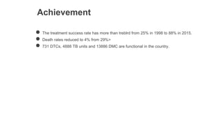 Achievement
● The treatment success rate has more than treblrd from 25% in 1998 to 88% in 2015.
● Death rates reduced to 4% from 29%>
● 731 DTCs, 4888 TB units and 13886 DMC are functional in the country.
 
