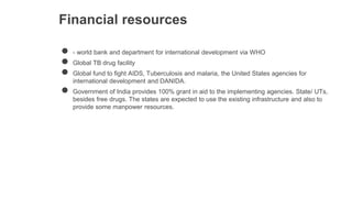 Financial resources
● - world bank and department for international development via WHO
● Global TB drug facility
● Global fund to fight AIDS, Tuberculosis and malaria, the United States agencies for
international development and DANIDA.
● Government of India provides 100% grant in aid to the implementing agencies. State/ UTs,
besides free drugs. The states are expected to use the existing infrastructure and also to
provide some manpower resources.
 