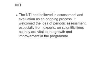 NTI
● The NTI had believed in assessment and
evaluation as an ongoing process. It
welcomed the idea of periodic assessment,
especially from experts, on scientific lines
as they are vital to the growth and
improvement in the programme.
 