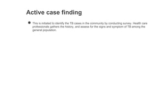 Active case finding
● This is initiated to identify the TB cases in the community by conducting survey. Health care
professionals gathers the history, and assess for the signs and symptom of TB among the
general population.
 