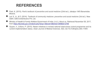 REFERENCES
● Park, K. (2015). Park's textbook of preventive and social medicine (23rd ed.). Jabalpur: M/S Banarsidas
Bhanot.
● Lal, S., A., & P. (2014). Textbook of community medicine: preventive and social medicine (3rd ed.). New
Delhi: CBS & Distributors Pvt. Ltd.
● Ministry of Health & Family Welfare-Government of India. (n.d.). About us. Retrieved November 09, 2017,
from https://tbcindia.gov.in/index4.php?lang=1&level=0&linkid=399&lid=2768
● Soyam, V., & Boro, P. (2015). Newer initiatives in revised national tuberculosis control programme and its
current implementation status. Asian Journal of Medical Sciences, 6(5). doi:10.3126/ajms.v6i5.11945
 