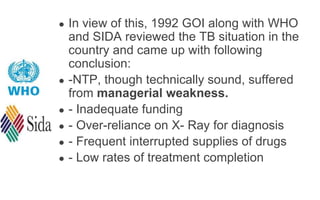 ● In view of this, 1992 GOI along with WHO
and SIDA reviewed the TB situation in the
country and came up with following
conclusion:
● -NTP, though technically sound, suffered
from managerial weakness.
● - Inadequate funding
● - Over-reliance on X- Ray for diagnosis
● - Frequent interrupted supplies of drugs
● - Low rates of treatment completion
 