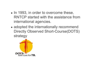● In 1993, in order to overcome these,
RNTCP started with the assistance from
international agencies.
● adopted the internationally recommend
Directly Observed Short-Course(DOTS)
strategy
 