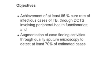 Objectives
● Achievement of at least 85 % cure rate of
infectious cases of TB, through DOTS
involving peripheral health functionaries;
and
● Augmentation of case finding activities
through quality sputum microscopy to
detect at least 70% of estimated cases.
 