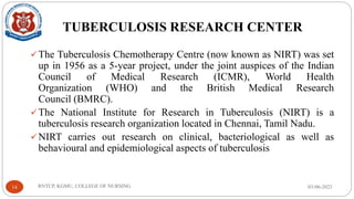 TUBERCULOSIS RESEARCH CENTER
✓The Tuberculosis Chemotherapy Centre (now known as NIRT) was set
up in 1956 as a 5-year project, under the joint auspices of the Indian
Council of Medical Research (ICMR), World Health
Organization (WHO) and the British Medical Research
Council (BMRC).
✓The National Institute for Research in Tuberculosis (NIRT) is a
tuberculosis research organization located in Chennai, Tamil Nadu.
✓NIRT carries out research on clinical, bacteriological as well as
behavioural and epidemiological aspects of tuberculosis
03-06-2023
RNTCP, KGMU, COLLEGE OF NURSING
14
 