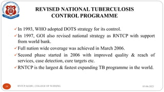 REVISED NATIONAL TUBERCULOSIS
CONTROL PROGRAMME
✓In 1993, WHO adopted DOTS strategy for its control.
✓In 1997, GOI also revised national strategy as RNTCP with support
from world bank.
✓Full nation wide coverage was achieved in March 2006.
✓Second phase started in 2006 with improved quality & reach of
services, case detection, cure targets etc.
✓RNTCP is the largest & fastest expanding TB programme in the world.
03-06-2023
RNTCP, KGMU, COLLEGE OF NURSING
19
 