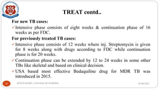 TREAT contd..
For new TB cases:
✓Intensive phase consists of eight weeks & continuation phase of 16
weeks as per FDC.
For previously treated TB cases:
✓Intensive phase consists of 12 weeks where inj. Streptomycin is given
for 8 weeks along with drugs according to FDC while continuation
phase is for 20 weeks.
✓Continuation phase can be extended by 12 to 24 weeks in some other
TBs like skeletal and based on clinical decision.
✓USA based most effective Bedaquiline drug for MDR TB was
introduced in 2015.
03-06-2023
RNTCP, KGMU, COLLEGE OF NURSING
29
 