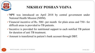 NIKSHAY POSHAN YOJNA
✓NPY was introduced on April 2018 by central government under
National Health Mission (NHM).
✓Financial incentive of Rs. 500/- per month for plain areas and 750/- for
difficult areas is provided to TB patients.
✓Incentive is provided for nutritional support to each notified TB patient
for duration of anti TB treatment.
✓Amount is transferred in patient’s bank account through DBT.
03-06-2023
RNTCP, KGMU, COLLEGE OF NURSING
30
 