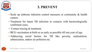 3. PREVENT
✓Scale up airborne infection control measures at community & health
centers.
✓Treatment for latent TB infection in contacts with bacteriologically
confirmed cases.
✓ Contact tracing & treatment.
✓BCG vaccination at birth or as early as possible till one year of age.
✓Addressing social factors for TB like poverty, malnutrition,
urbanization, indoor air pollution etc.
03-06-2023
RNTCP, KGMU, COLLEGE OF NURSING
31
 
