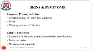SIGNS & SYMPTOMS
Exposure/ Primary infection
✓Sometimes may not show any symptom
✓Fever
✓Minor symptoms of infection
Latent TB infection
✓Bacteria is in the body, can be detected with investigations
✓But is not active.
✓No symptoms in patient.
03-06-2023
RNTCP, KGMU, COLLEGE OF NURSING
5
 
