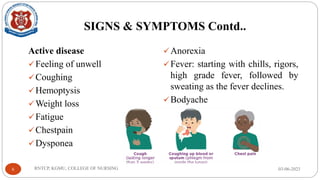 SIGNS & SYMPTOMS Contd..
Active disease
✓Feeling of unwell
✓Coughing
✓Hemoptysis
✓Weight loss
✓Fatigue
✓Chestpain
✓Dysponea
✓Anorexia
✓Fever: starting with chills, rigors,
high grade fever, followed by
sweating as the fever declines.
✓Bodyache
03-06-2023
RNTCP, KGMU, COLLEGE OF NURSING
6
 