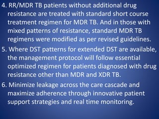 4. RR/MDR TB patients without additional drug
resistance are treated with standard short course
treatment regimen for MDR TB. And in those with
mixed patterns of resistance, standard MDR TB
regimens were modified as per revised guidelines.
5. Where DST patterns for extended DST are available,
the management protocol will follow essential
optimized regimen for patients diagnosed with drug
resistance other than MDR and XDR TB.
6. Minimize leakage across the care cascade and
maximize adherence through innovative patient
support strategies and real time monitoring.
 