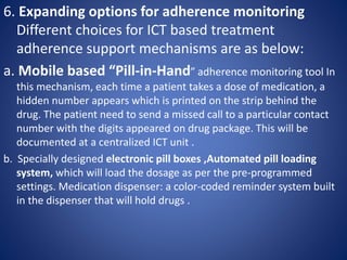 6. Expanding options for adherence monitoring
Different choices for ICT based treatment
adherence support mechanisms are as below:
a. Mobile based “Pill-in-Hand” adherence monitoring tool In
this mechanism, each time a patient takes a dose of medication, a
hidden number appears which is printed on the strip behind the
drug. The patient need to send a missed call to a particular contact
number with the digits appeared on drug package. This will be
documented at a centralized ICT unit .
b. Specially designed electronic pill boxes ,Automated pill loading
system, which will load the dosage as per the pre-programmed
settings. Medication dispenser: a color-coded reminder system built
in the dispenser that will hold drugs .
 