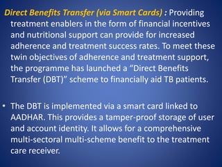 Direct Benefits Transfer (via Smart Cards) : Providing
treatment enablers in the form of financial incentives
and nutritional support can provide for increased
adherence and treatment success rates. To meet these
twin objectives of adherence and treatment support,
the programme has launched a “Direct Benefits
Transfer (DBT)” scheme to financially aid TB patients.
• The DBT is implemented via a smart card linked to
AADHAR. This provides a tamper-proof storage of user
and account identity. It allows for a comprehensive
multi-sectoral multi-scheme benefit to the treatment
care receiver.
 