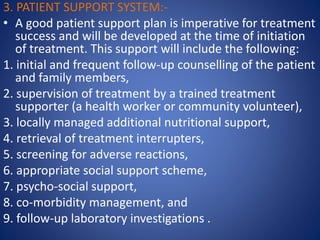 3. PATIENT SUPPORT SYSTEM:-
• A good patient support plan is imperative for treatment
success and will be developed at the time of initiation
of treatment. This support will include the following:
1. initial and frequent follow-up counselling of the patient
and family members,
2. supervision of treatment by a trained treatment
supporter (a health worker or community volunteer),
3. locally managed additional nutritional support,
4. retrieval of treatment interrupters,
5. screening for adverse reactions,
6. appropriate social support scheme,
7. psycho-social support,
8. co-morbidity management, and
9. follow-up laboratory investigations .
 