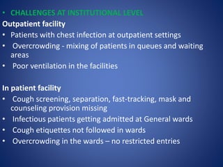 • CHALLENGES AT INSTITUTIONAL LEVEL
Outpatient facility
• Patients with chest infection at outpatient settings
• Overcrowding - mixing of patients in queues and waiting
areas
• Poor ventilation in the facilities
In patient facility
• Cough screening, separation, fast-tracking, mask and
counseling provision missing
• Infectious patients getting admitted at General wards
• Cough etiquettes not followed in wards
• Overcrowding in the wards – no restricted entries
 