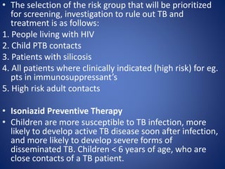 • The selection of the risk group that will be prioritized
for screening, investigation to rule out TB and
treatment is as follows:
1. People living with HIV
2. Child PTB contacts
3. Patients with silicosis
4. All patients where clinically indicated (high risk) for eg.
pts in immunosuppressant’s
5. High risk adult contacts
• Isoniazid Preventive Therapy
• Children are more susceptible to TB infection, more
likely to develop active TB disease soon after infection,
and more likely to develop severe forms of
disseminated TB. Children < 6 years of age, who are
close contacts of a TB patient.
 