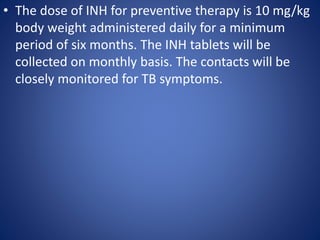 • The dose of INH for preventive therapy is 10 mg/kg
body weight administered daily for a minimum
period of six months. The INH tablets will be
collected on monthly basis. The contacts will be
closely monitored for TB symptoms.
 