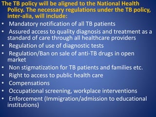 The TB policy will be aligned to the National Health
Policy. The necessary regulations under the TB policy,
inter-alia, will include:
• Mandatory notification of all TB patients
• Assured access to quality diagnosis and treatment as a
standard of care through all healthcare providers
• Regulation of use of diagnostic tests
• Regulation/Ban on sale of anti-TB drugs in open
market
• Non stigmatization for TB patients and families etc.
• Right to access to public health care
• Compensations
• Occupational screening, workplace interventions
• Enforcement (Immigration/admission to educational
institutions)
 