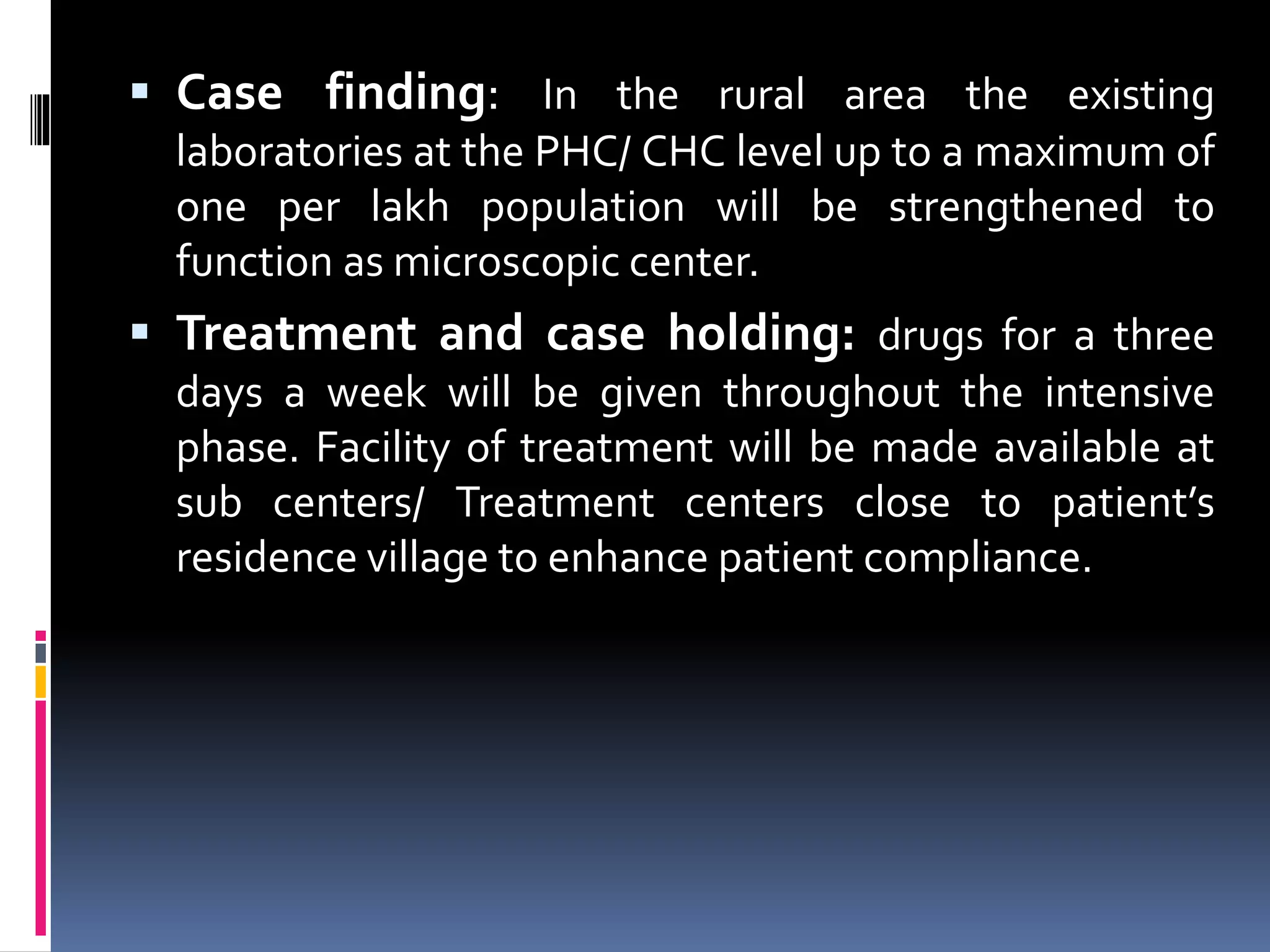  Case finding: In the rural area the existing
laboratories at the PHC/ CHC level up to a maximum of
one per lakh population will be strengthened to
function as microscopic center.
 Treatment and case holding: drugs for a three
days a week will be given throughout the intensive
phase. Facility of treatment will be made available at
sub centers/ Treatment centers close to patient’s
residence village to enhance patient compliance.
 