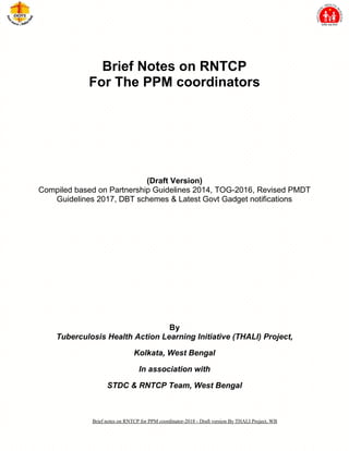 Brief notes on RNTCP for PPM coordinator-2018 - Draft version By THALI Project, WB
Brief Notes on RNTCP
For The PPM coordinators
(Draft Version)
Compiled based on Partnership Guidelines 2014, TOG-2016, Revised PMDT
Guidelines 2017, DBT schemes & Latest Govt Gadget notifications
By
Tuberculosis Health Action Learning Initiative (THALI) Project,
Kolkata, West Bengal
In association with
STDC & RNTCP Team, West Bengal
 