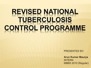 REVISED NATIONAL
TUBERCULOSIS
CONTROL PROGRAMME
PRESENTED BY-
Arun Kumar Maurya
INTERN
MBBS 2010 (Regular)
1
 