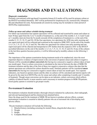 DIAGNOSIS AND EVALUATIONS:
Diagnostic examination
Presently conventional solid egg-based Lowenstein-Jensen (LJ) media will be used for primary culture at
the RNTCP accredited laboratory. DST will be performed for streptomycin (S), isoniazid (H), rifampicin
(R) and ethambutol (E) only. Pyrazinamide (Z) sensitivity testing may be included at a later period of
DOTS-Plus implementation.


Follow up smear and culture schedule during treatment
For follow up examination four sputum specimens will be collected and examined by smear and culture at
least 30 days apart from the 3rd to 7th month of treatment (i.e. at the end of the months 3, 4, 5, 6 and 7) and
at 3- monthly intervals from the 9th month onwards till the completion of treatment (i.e. at the end of the
months 9, 12, 15, 18, 21 and 24). Of the four specimens, two specimens for AFB (one early morning and
one supervised spot) will be collected and examined at the respective DMC/DTC (at the end of the months
3, 4, 5, 6, 7, 9, 12, 15, 18, 21 and 24). The other two specimens for culture (one early morning and one
supervised spot) will be ollected and transported in CPC bottles from the respective DTC to the RNTCP
accredited laboratory (at the end of the months 3, 4, 5, 6, 7, 9, 12, 15, 18, 21 and 24). If any of the cultures
in the last three quarters becomes positive, it will be followed up by monthly cultures in the following 3
months

The importance of the sputum examination during treatment needs to be emphasized, since the most
important objective evidence of improvement is the conversion of sputum smear and culture to negative.
Patients will be considered culture converted after having two consecutive negative cultures taken at least
one month apart. Time to culture conversion is calculated as the interval between the date of MDR-TB
treatment initiation and the date of the first of these two negative consecutive cultures (the date that the
sputum specimens are collected for culture should be used). Similarly patients will be considered smear
converted after having two consecutive negative smears taken at least one month apart. Two separate
indicators, one based on sputum smears and the other on cultures will be calculated and interim reports will
be given by the state level DOTS Plus site for smear and culture after completing 6 months and 12 months
of treatment. Though smear conversion can be taken as an indicator, culture conversion which reflects
viability of tubercle bacilli, is more sensitive and is necessary to monitor progress in MDR-TB patients.
Good quality sputum is essential to get proper results.


Pre-treatment Evaluation
Pre-treatment evaluation should include a thorough clinical evaluation by a physician, chest radiograph,
and relevant haematological and bio-chemical tests detailed below.
Since the drugs used for the treatment of MDR-TB are known to produce adverse effects, a proper
pretreatment evaluation is essential to identify patients who are at increased risk of developing such
adverse effects.

The pre-treatment evaluation will include the following:
  1. Detailed history (including screening for mental illness, drug/alcohol abuse etc.)
  2. Weight
  3. Height
  4. Complete Blood Count
 