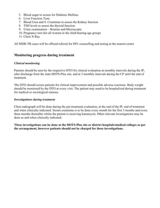 5. Blood sugar to screen for Diabetes Mellitus
   6. Liver Function Tests
   7. Blood Urea and S. Creatinine to assess the Kidney function
   8. TSH levels to assess the thyroid function
   9. Urine examination – Routine and Microscopic
   10. Pregnancy test (for all women in the child bearing age group)
   11. Chest X-Ray

All MDR-TB cases will be offered referral for HIV counselling and testing at the nearest centre


Monitoring progress during treatment

Clinical monitoring

Patients should be seen by the respective DTO for clinical evaluation at monthly intervals during the IP,
after discharge from the state DOTS-Plus site, and at 3-monthly intervals during the CP until the end of
treatment.

The DTO should screen patients for clinical improvement and possible adverse reactions. Body weight
should be monitored by the DTO at every visit. The patient may need to be hospitalized during treatment
for medical or sociological reasons.

Investigations during treatment

Chest radiograph will be done during the pre-treatment evaluation, at the end of the IP, end of treatment
and when clinically indicated. Serum creatinine is to be done every month for the first 3 months and every
three months thereafter whilst the patient is receiving kanamycin. Other relevant investigations may be
done as and when clinically indicated.

These investigations can be done at the DOTS-Plus site or district hospitals/medical colleges as per
the arrangement, however patients should not be charged for these investigations.
 
