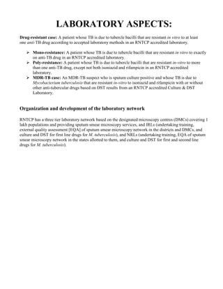 LABORATORY ASPECTS:
Drug-resistant case: A patient whose TB is due to tubercle bacilli that are resistant in vitro to at least
one anti-TB drug according to accepted laboratory methods in an RNTCP accredited laboratory.

       Mono-resistance: A patient whose TB is due to tubercle bacilli that are resistant in vitro to exactly
       on anti-TB drug in an RNTCP accredited laboratory.
       Poly-resistance: A patient whose TB is due to tubercle bacilli that are resistant in-vitro to more
       than one anti-TB drug, except not both isoniazid and rifampicin in an RNTCP accredited
       laboratory.
       MDR-TB case: An MDR-TB suspect who is sputum culture positive and whose TB is due to
       Mycobacterium tuberculosis that are resistant in-vitro to isoniazid and rifampicin with or without
       other anti-tubercular drugs based on DST results from an RNTCP accredited Culture & DST
       Laboratory.


Organization and development of the laboratory network

RNTCP has a three tier laboratory network based on the designated microscopy centres (DMCs) covering 1
lakh populations and providing sputum smear microscopy services, and IRLs (undertaking training,
external quality assessment [EQA] of sputum smear microscopy network in the districts and DMCs, and
culture and DST for first line drugs for M. tuberculosis), and NRLs (undertaking training, EQA of sputum
smear microscopy network in the states allotted to them, and culture and DST for first and second line
drugs for M. tuberculosis).
 