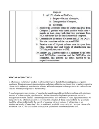 SPECIMEN COLLECTION

In tuberculosis bacteriology an often-overlooked problem is that of obtaining adequate good quality
specimens. The advantages of decontamination techniques, obtaining maximum yield by cultures, sensitive
culture media and simple identification schemes will not be complete unless specimens are collected with
care and promptly transported to the laboratory.

A good sputum specimen consists of recently discharged material from the bronchial tree, with minimum
amounts of oral or nasopharyngeal material. Satisfactory quality implies the presence of mucoid or
mucopurulent material. Ideally, a sputum specimen should have a volume of 3-5ml. Specimens should be
transported to the laboratory as soon as possible after collection. If delay is unavoidable, the specimens
should be refrigerated to inhibit the growth of unwanted micro-organisms. If refrigeration is not
possible and a delay of more than 3 days is anticipated, a suitable preservative viz., an equal volume of a
mixture of 1% CPC and 2 % sodium chloride (NaCl) solution is recommended to be used.
 