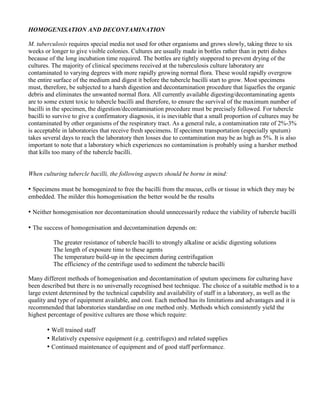HOMOGENISATION AND DECONTAMINATION

M. tuberculosis requires special media not used for other organisms and grows slowly, taking three to six
weeks or longer to give visible colonies. Cultures are usually made in bottles rather than in petri dishes
because of the long incubation time required. The bottles are tightly stoppered to prevent drying of the
cultures. The majority of clinical specimens received at the tuberculosis culture laboratory are
contaminated to varying degrees with more rapidly growing normal flora. These would rapidly overgrow
the entire surface of the medium and digest it before the tubercle bacilli start to grow. Most specimens
must, therefore, be subjected to a harsh digestion and decontamination procedure that liquefies the organic
debris and eliminates the unwanted normal flora. All currently available digesting/decontaminating agents
are to some extent toxic to tubercle bacilli and therefore, to ensure the survival of the maximum number of
bacilli in the specimen, the digestion/decontamination procedure must be precisely followed. For tubercle
bacilli to survive to give a confirmatory diagnosis, it is inevitable that a small proportion of cultures may be
contaminated by other organisms of the respiratory tract. As a general rule, a contamination rate of 2%-3%
is acceptable in laboratories that receive fresh specimens. If specimen transportation (especially sputum)
takes several days to reach the laboratory then losses due to contamination may be as high as 5%. It is also
important to note that a laboratory which experiences no contamination is probably using a harsher method
that kills too many of the tubercle bacilli.


When culturing tubercle bacilli, the following aspects should be borne in mind:

• Specimens must be homogenized to free the bacilli from the mucus, cells or tissue in which they may be
embedded. The milder this homogenisation the better would be the results

• Neither homogenisation nor decontamination should unnecessarily reduce the viability of tubercle bacilli

• The success of homogenisation and decontamination depends on:
          The greater resistance of tubercle bacilli to strongly alkaline or acidic digesting solutions
          The length of exposure time to these agents
          The temperature build-up in the specimen during centrifugation
          The efficiency of the centrifuge used to sediment the tubercle bacilli

Many different methods of homogenisation and decontamination of sputum specimens for culturing have
been described but there is no universally recognised best technique. The choice of a suitable method is to a
large extent determined by the technical capability and availability of staff in a laboratory, as well as the
quality and type of equipment available, and cost. Each method has its limitations and advantages and it is
recommended that laboratories standardise on one method only. Methods which consistently yield the
highest percentage of positive cultures are those which require:

       • Well trained staff
       • Relatively expensive equipment (e.g. centrifuges) and related supplies
       • Continued maintenance of equipment and of good staff performance.
 