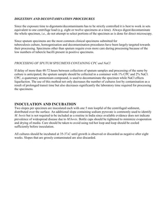 DIGESTION AND DECONTAMINATION PROCEDURES

Since the exposure time to digestants/decontaminants has to be strictly controlled it is best to work in sets
equivalent to one centrifuge load (e.g. eight or twelve specimens at a time). Always digest/decontaminate
the whole specimen, i.e., do not attempt to select portions of the specimen as is done for direct microscopy.

Since sputum specimens are the most common clinical specimens submitted for
tuberculosis culture, homogenisation and decontamination procedures have been largely targeted towards
their processing. Specimens other than sputum require even more care during processing because of the
low numbers of tubercle bacilli present in positive specimens.


PROCESSING OF SPUTUM SPECIMENS CONTAINING CPC and NaCl

If delay of more than 48-72 hours between collection of sputum samples and processing of the same by
culture is anticipated, the sputum sample should be collected in a container with 1% CPC and 2% NaCl.
CPC, a quaternary ammonium compound, is used to decontaminate the specimen while NaCl effects
liquefaction. The use of this method not only decreases the number of cultures lost by contamination as a
result of prolonged transit time but also decreases significantly the laboratory time required for processing
the specimens.



INOCULATION AND INCUBATION
Two slopes per specimen are inoculated each with one 5 mm loopful of the centrifuged sediment,
distributed over the surface. An additional slope containing sodium pyruvate is commonly used to identify
M. bovis but is not required to be included as a routine in India since available evidence does not indicate
prevalence of widespread disease due to M.bovis. Bottle caps should be tightened to minimize evaporation
and drying of media. Care should be taken to avoid using red hot loop and loop should be cooled
sufficiently before inoculation.

All cultures should be incubated at 35-37oC until growth is observed or discarded as negative after eight
weeks. Slopes that are grossly contaminated are also discarded.
 