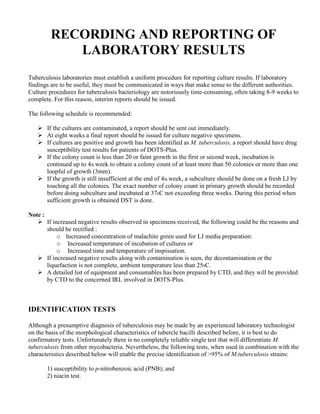 RECORDING AND REPORTING OF
             LABORATORY RESULTS
Tuberculosis laboratories must establish a uniform procedure for reporting culture results. If laboratory
findings are to be useful, they must be communicated in ways that make sense to the different authorities.
Culture procedures for tuberculosis bacteriology are notoriously time-consuming, often taking 8-9 weeks to
complete. For this reason, interim reports should be issued.

The following schedule is recommended:

         If the cultures are contaminated, a report should be sent out immediately.
         At eight weeks a final report should be issued for culture negative specimens.
         If cultures are positive and growth has been identified as M. tuberculosis, a report should have drug
         susceptibility test results for patients of DOTS-Plus.
         If the colony count is less than 20 or faint growth in the first or second week, incubation is
         continued up to 4th week to obtain a colony count of at least more than 50 colonies or more than one
         loopful of growth (3mm).
         If the growth is still insufficient at the end of 4th week, a subculture should be done on a fresh LJ by
         touching all the colonies. The exact number of colony count in primary growth should be recorded
         before doing subculture and incubated at 370C not exceeding three weeks. During this period when
         sufficient growth is obtained DST is done.

Note :
         If increased negative results observed in specimens received, the following could be the reasons and
         should be rectified :
              o Increased concentration of malachite green used for LJ media preparation:
              o Increased temperature of incubation of cultures or
              o Increased time and temperature of inspissation.
         If increased negative results along with contamination is seen, the decontamination or the
         liquefaction is not complete, ambient temperature less than 250C.
         A detailed list of equipment and consumables has been prepared by CTD, and they will be provided
         by CTD to the concerned IRL involved in DOTS-Plus.



IDENTIFICATION TESTS

Although a presumptive diagnosis of tuberculosis may be made by an experienced laboratory technologist
on the basis of the morphological characteristics of tubercle bacilli described before, it is best to do
confirmatory tests. Unfortunately there is no completely reliable single test that will differentiate M.
tuberculosis from other mycobacteria. Nevertheless, the following tests, when used in combination with the
characteristics described below will enable the precise identification of >95% of M.tuberculosis strains:

         1) susceptibility to p-nitrobenzoic acid (PNB); and
         2) niacin test.
 