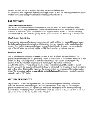 Of these, the PNB test can be included along with the drug susceptibility test.
M. tuberculosis does not grow on medium containing 500µg/ml of PNB. All other mycobacteria are mostly
resistant to PNB and hence grow on medium containing 500µg/ml of PNB.


DST METHODS

Absolute Concentration Method:
This method uses a standardized inoculum grown on drug-free media and media containing graded
concentrations of the drug(s) to be tested. Several concentrations of each drug are tested, and resistance is
expressed in terms of the lowest concentration of the drug that inhibits growth; i.e., minimal inhibitory
concentration (MIC). This method is greatly affected by inoculum size and the viability of the organisms.

The Resistance Ratio Method

It compares the resistance of unknown strains of tubercle bacilli with that of a standard laboratory strain.
Parallel sets of media, containing twofold dilutions of the drug, are inoculated with a standard inoculum
prepared from both the unknown and standard strains of tubercle bacilli. Resistance is expressed as the
ratio of the MIC of the test strain divided by the MIC for the standard strain in the same set.

Proportion Method

This is the method recommended for DOTS-Plus sites in India. It enables precise estimation of the
proportion of mutants resistant to a given drug. Several 10-fold dilutions of inoculum are planted on to both
control and drug –containing media; at least one dilution should yield isolated countable (50 -100)
colonies. When these numbers are corrected by multiplying by the dilution of inoculum
used, the total number of viable colonies observed on the control medium, and the number of mutant
colonies resistant to the drug concentrations tested may be determined. The proportion of bacilli resistant to
a given drug is then determined by expressing the resistant portion as a percentage of the total population
tested. The proportion method is currently the method of choice. The economic variant of proportion
method is used for DOTS-plus.


CRITERIA OF RESISTANCE

Any strain with 1% (the critical proportion) of bacilli resistant to any of the four drugs – rifampicin,
isoniazid, ethambultol, and streptomycin – is classified as resistant to that drug. For calculating the
proportion of resistant bacilli, the highest count obtained on the drug free and on the drug-containing
medium should be taken (regardless of whether both counts are obtained on the 28th day, both on the 42nd
day, or one on the 28th day and the other on the 42nd day.)
 