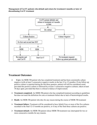Management of Cat IV patients who default and return for treatment 6 months or later of
discontinuing Cat IV treatment




Treatment Outcomes
        Cure: An MDR-TB patient who has completed treatment and has been consistently culture
      negative (with at least 5 consecutive negative results in the last 12 to 15 months). If one follow-up
      positive culture is reported during the last three quarters, patient will still be considered cured
      provided this positive culture is followed by at least 3 consecutive negative cultures, taken at least
      30 days apart, provided that there is clinical evidence of improvement.

      Treatment completed: An MDR-TB patient who has completed treatment according to guidelines
      but does not meet the definition for cure or treatment failure due to lack of bacteriological results.

      Death: An MDR-TB patient who dies for any reason during the course of MDR-TB treatment

      Treatment failure: Treatment will be considered to have failed if two or more of the five cultures
      recorded in the final 12-15 months are positive, or if any of the final three cultures are positive.

      Treatment default: An MDR-TB patient whose MDR-TB treatment was interrupted for two or
      more consecutive months for any reasons.
 