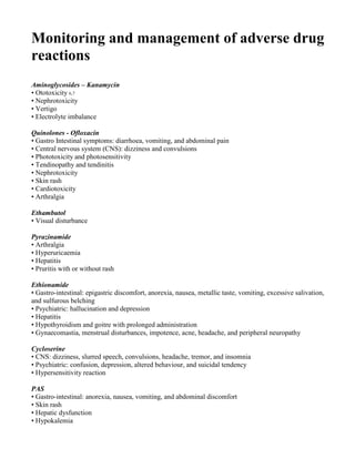 Monitoring and management of adverse drug
reactions
Aminoglycosides – Kanamycin
• Ototoxicity 6,7
• Nephrotoxicity
• Vertigo
• Electrolyte imbalance

Quinolones - Ofloxacin
• Gastro Intestinal symptoms: diarrhoea, vomiting, and abdominal pain
• Central nervous system (CNS): dizziness and convulsions
• Phototoxicity and photosensitivity
• Tendinopathy and tendinitis
• Nephrotoxicity
• Skin rash
• Cardiotoxicity
• Arthralgia

Ethambutol
• Visual disturbance

Pyrazinamide
• Arthralgia
• Hyperuricaemia
• Hepatitis
• Pruritis with or without rash

Ethionamide
• Gastro-intestinal: epigastric discomfort, anorexia, nausea, metallic taste, vomiting, excessive salivation,
and sulfurous belching
• Psychiatric: hallucination and depression
• Hepatitis
• Hypothyroidism and goitre with prolonged administration
• Gynaecomastia, menstrual disturbances, impotence, acne, headache, and peripheral neuropathy

Cycloserine
• CNS: dizziness, slurred speech, convulsions, headache, tremor, and insomnia
• Psychiatric: confusion, depression, altered behaviour, and suicidal tendency
• Hypersensitivity reaction

PAS
• Gastro-intestinal: anorexia, nausea, vomiting, and abdominal discomfort
• Skin rash
• Hepatic dysfunction
• Hypokalemia
 