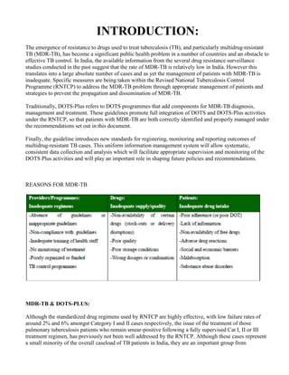 INTRODUCTION:
The emergence of resistance to drugs used to treat tuberculosis (TB), and particularly multidrug-resistant
TB (MDR-TB), has become a significant public health problem in a number of countries and an obstacle to
effective TB control. In India, the available information from the several drug resistance surveillance
studies conducted in the past suggest that the rate of MDR-TB is relatively low in India. However this
translates into a large absolute number of cases and as yet the management of patients with MDR-TB is
inadequate. Specific measures are being taken within the Revised National Tuberculosis Control
Programme (RNTCP) to address the MDR-TB problem through appropriate management of patients and
strategies to prevent the propagation and dissemination of MDR-TB.

Traditionally, DOTS-Plus refers to DOTS programmes that add components for MDR-TB diagnosis,
management and treatment. These guidelines promote full integration of DOTS and DOTS-Plus activities
under the RNTCP, so that patients with MDR-TB are both correctly identified and properly managed under
the recommendations set out in this document.

Finally, the guideline introduces new standards for registering, monitoring and reporting outcomes of
multidrug-resistant TB cases. This uniform information management system will allow systematic,
consistent data collection and analysis which will facilitate appropriate supervision and monitoring of the
DOTS Plus activities and will play an important role in shaping future policies and recommendations.



REASONS FOR MDR-TB




MDR-TB & DOTS-PLUS:

Although the standardized drug regimens used by RNTCP are highly effective, with low failure rates of
around 2% and 6% amongst Category I and II cases respectively, the issue of the treatment of those
pulmonary tuberculosis patients who remain smear-positive following a fully supervised Cat I, II or III
treatment regimen, has previously not been well addressed by the RNTCP. Although these cases represent
a small minority of the overall caseload of TB patients in India, they are an important group from
 