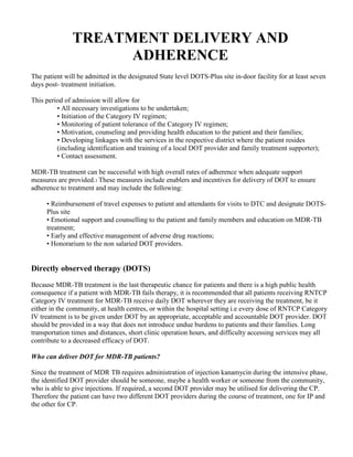 TREATMENT DELIVERY AND
                     ADHERENCE
The patient will be admitted in the designated State level DOTS-Plus site in-door facility for at least seven
days post- treatment initiation.

This period of admission will allow for
         • All necessary investigations to be undertaken;
         • Initiation of the Category IV regimen;
         • Monitoring of patient tolerance of the Category IV regimen;
         • Motivation, counseling and providing health education to the patient and their families;
         • Developing linkages with the services in the respective district where the patient resides
         (including identification and training of a local DOT provider and family treatment supporter);
         • Contact assessment.

MDR-TB treatment can be successful with high overall rates of adherence when adequate support
measures are provided.1 These measures include enablers and incentives for delivery of DOT to ensure
adherence to treatment and may include the following:

     • Reimbursement of travel expenses to patient and attendants for visits to DTC and designate DOTS-
     Plus site
     • Emotional support and counselling to the patient and family members and education on MDR-TB
     treatment;
     • Early and effective management of adverse drug reactions;
     • Honorarium to the non salaried DOT providers.


Directly observed therapy (DOTS)
Because MDR-TB treatment is the last therapeutic chance for patients and there is a high public health
consequence if a patient with MDR-TB fails therapy, it is recommended that all patients receiving RNTCP
Category IV treatment for MDR-TB receive daily DOT wherever they are receiving the treatment, be it
either in the community, at health centres, or within the hospital setting i.e every dose of RNTCP Category
IV treatment is to be given under DOT by an appropriate, acceptable and accountable DOT provider. DOT
should be provided in a way that does not introduce undue burdens to patients and their families. Long
transportation times and distances, short clinic operation hours, and difficulty accessing services may all
contribute to a decreased efficacy of DOT.

Who can deliver DOT for MDR-TB patients?

Since the treatment of MDR TB requires administration of injection kanamycin during the intensive phase,
the identified DOT provider should be someone, maybe a health worker or someone from the community,
who is able to give injections. If required, a second DOT provider may be utilised for delivering the CP.
Therefore the patient can have two different DOT providers during the course of treatment, one for IP and
the other for CP.
 